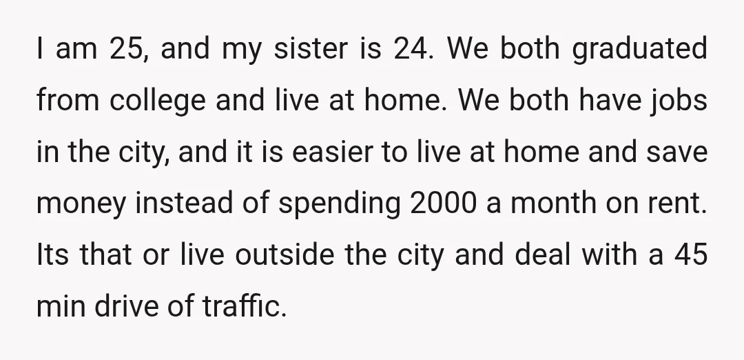 I am 25, and my sister is 24. We both graduated from college and live at home. We both have jobs in the city, and it is easier to live...