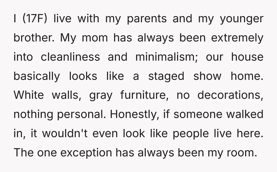 I (17F) live with my parents and my younger brother. My mom has always been extremely into cleanliness and minimalism; our house basically looks like a staged show home. White...