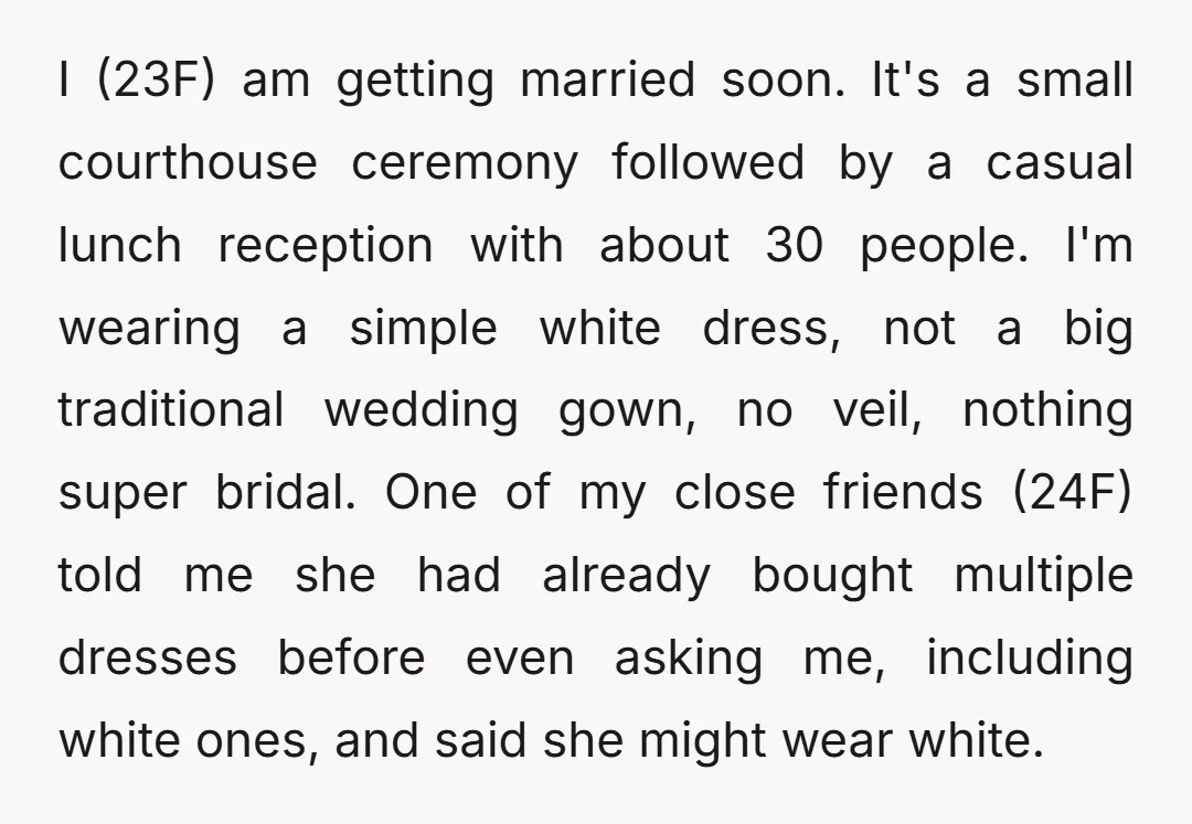 I (23F) am getting married soon. It's a small courthouse ceremony followed by a casual lunch reception with about 30 people. I'm wearing a simple white dress, not a big...