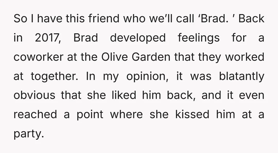 So I have this friend who we’ll call ‘Brad. ’ Back in 2017, Brad developed feelings for a coworker at the Olive Garden that they worked at together. In my...
