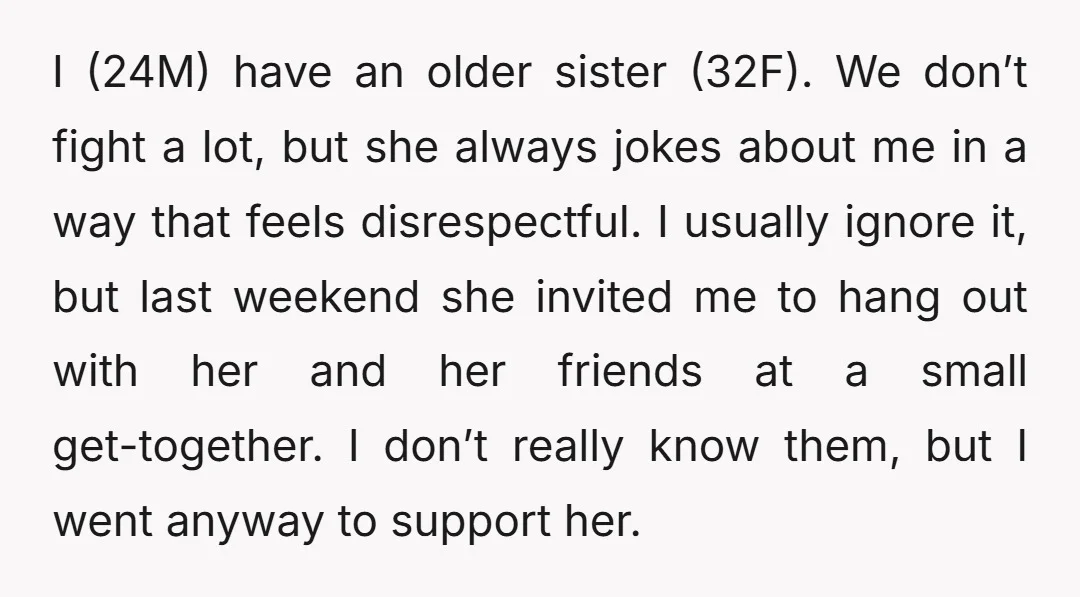 I (24M) have an older sister (32F). We don’t fight a lot, but she always jokes about me in a way that feels disrespectful. I usually ignore it, but last...