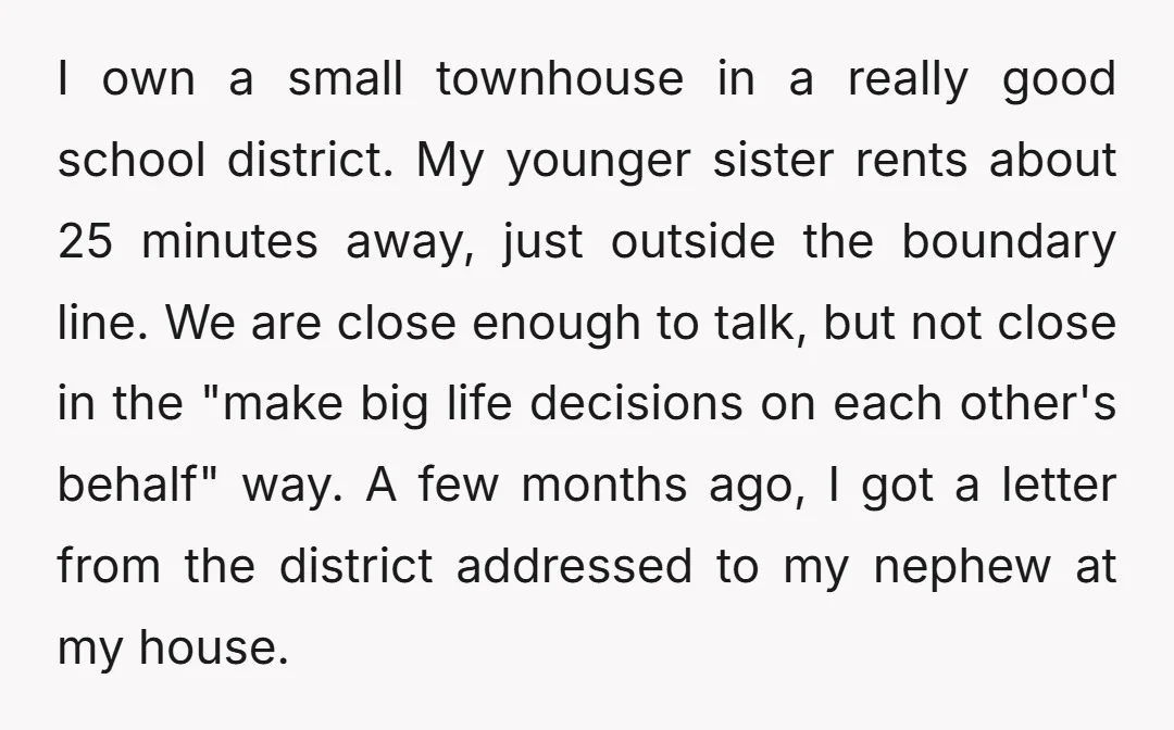 I own a small townhouse in a really good school district. My younger sister rents about 25 minutes away, just outside the boundary line. We are close enough to talk,...