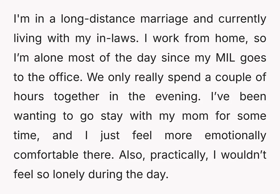 I'm in a long-distance marriage and currently living with my in-laws. I work from home, so I’m alone most of the day since my MIL goes to the office. We...