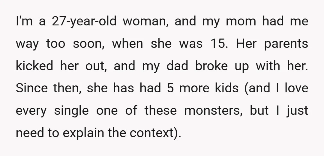I'm a 27-year-old woman, and my mom had me way too soon, when she was 15. Her parents kicked her out, and my dad broke up with her. Since then,...