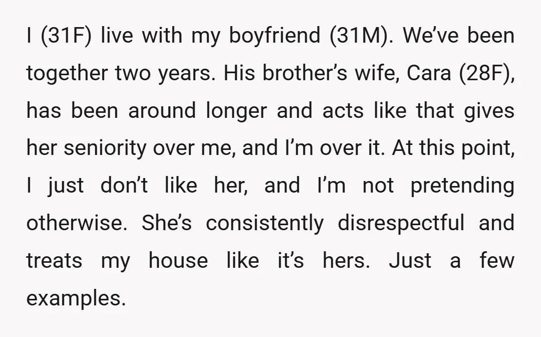 I (31F) live with my boyfriend (31M). We’ve been together two years. His brother’s wife, Cara (28F), has been around longer and acts like that gives her seniority over me,...