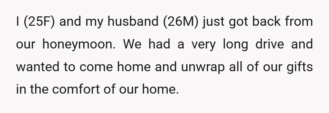 I (25F) and my husband (26M) just got back from our honeymoon. We had a very long drive and wanted to come home and unwrap all of our gifts in...