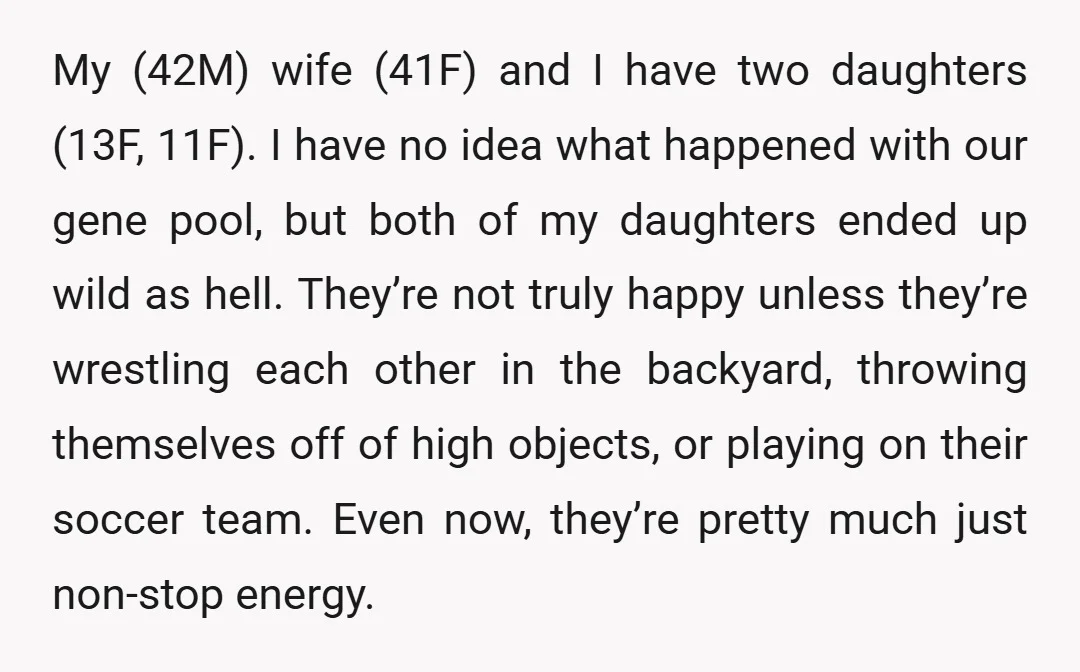 My (42M) wife (41F) and I have two daughters (13F, 11F). I have no idea what happened with our gene pool, but both of my daughters ended up wild as...