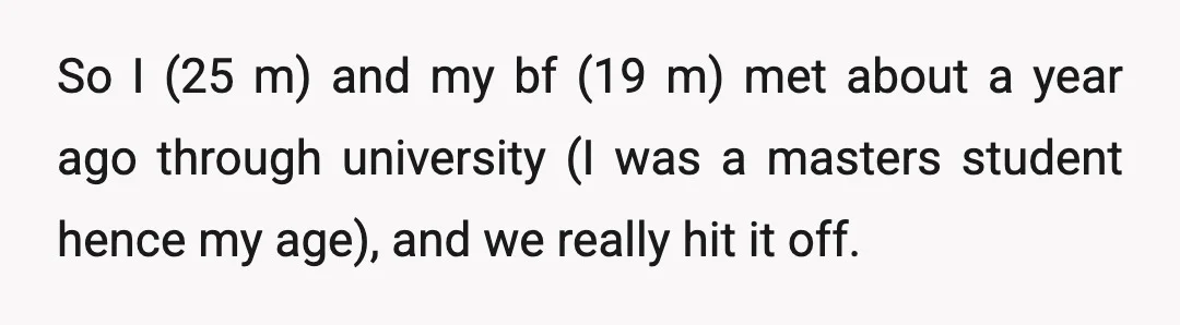So I (25 m) and my bf (19 m) met about a year ago through university (I was a masters student hence my age), and we really hit it off.