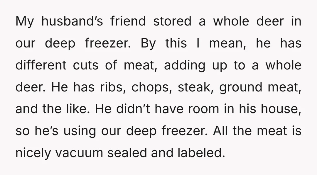 My husband’s friend stored a whole deer in our deep freezer. By this I mean, he has different cuts of meat, adding up to a whole deer. He has ribs,...
