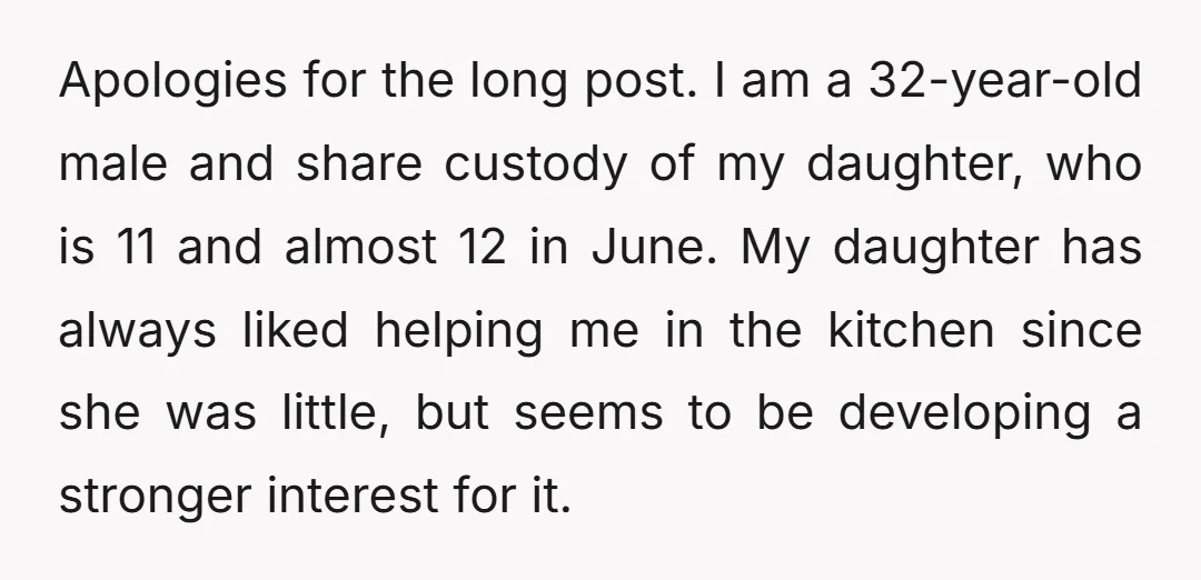 Apologies for the long post. I am a 32-year-old male and share custody of my daughter, who is 11 and almost 12 in June. My daughter has always liked helping...