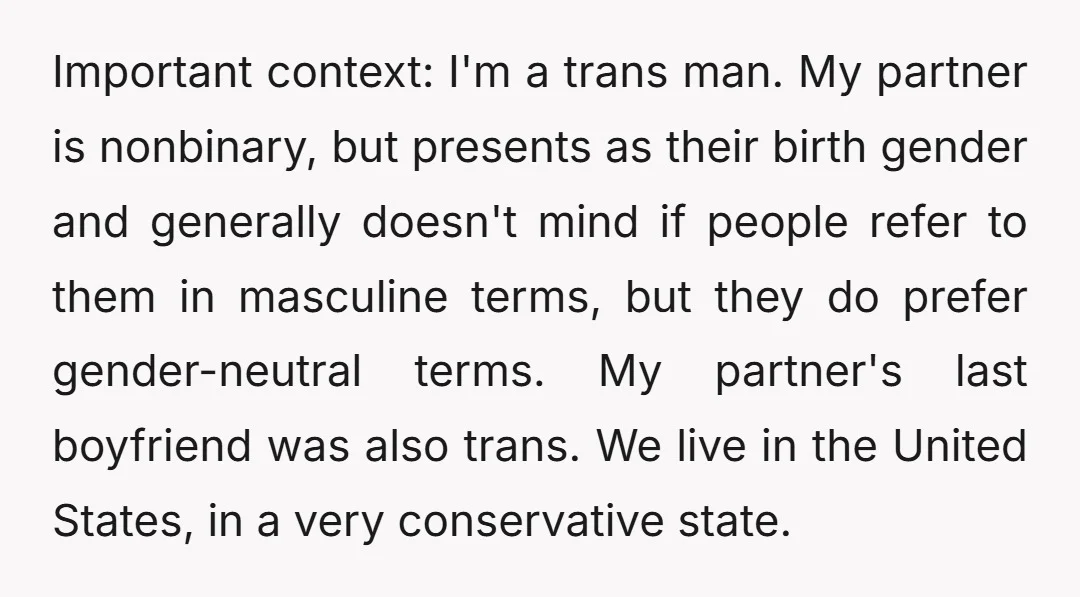 Important context: I'm a trans man. My partner is nonbinary, but presents as their birth gender and generally doesn't mind if people refer to them in masculine terms, but they...