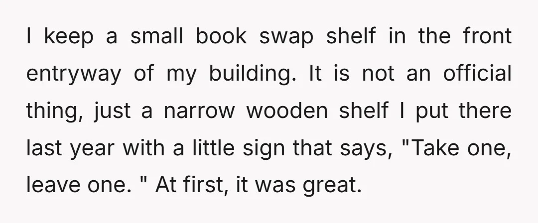 I keep a small book swap shelf in the front entryway of my building. It is not an official thing, just a narrow wooden shelf I put there last year...