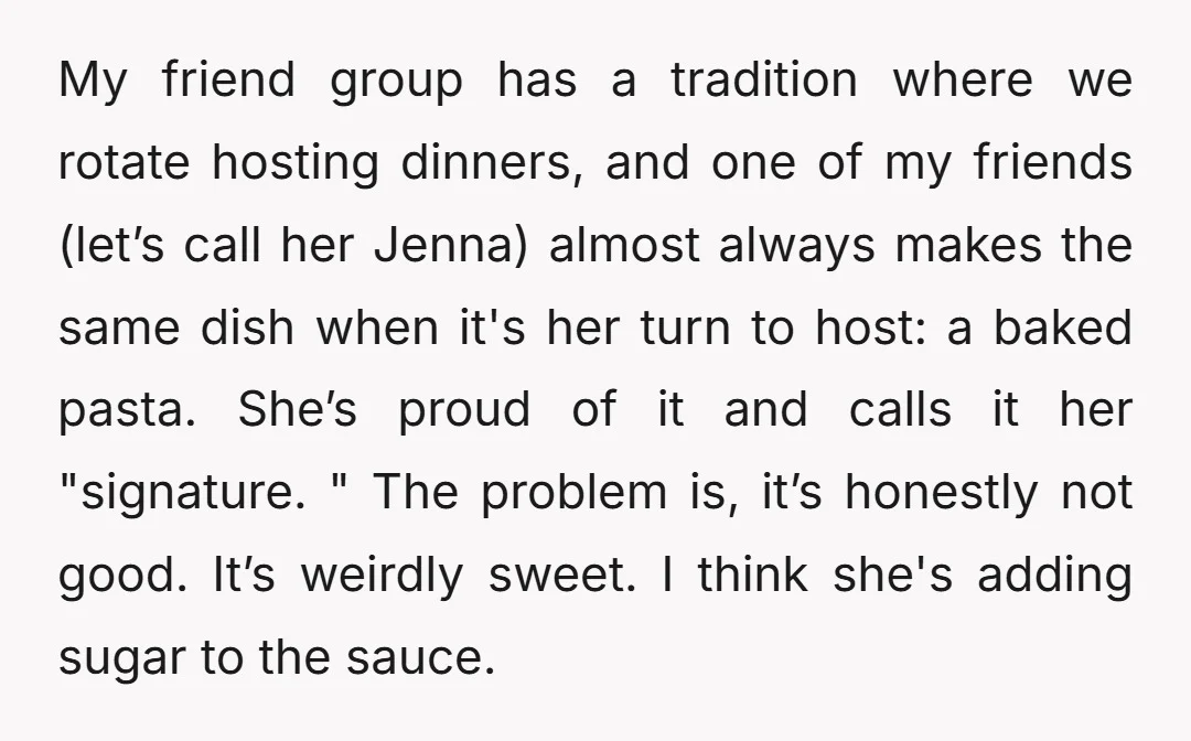 My friend group has a tradition where we rotate hosting dinners, and one of my friends (let’s call her Jenna) almost always makes the same dish when it's her turn...