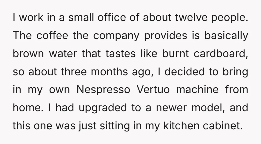I work in a small office of about twelve people. The coffee the company provides is basically brown water that tastes like burnt cardboard, so about three months ago, I...