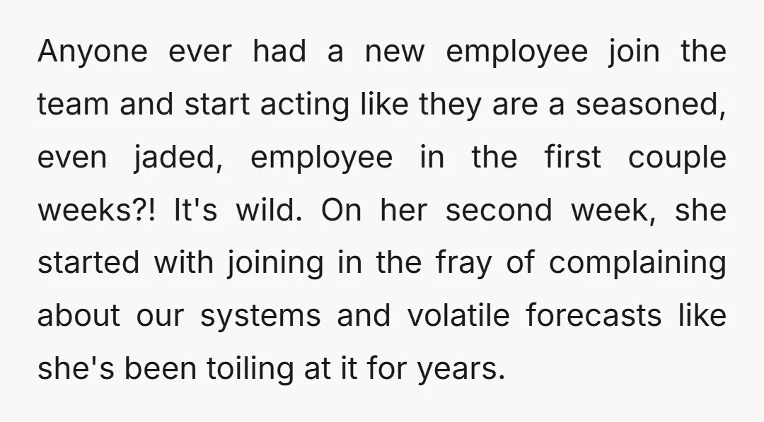 Anyone ever had a new employee join the team and start acting like they are a seasoned, even jaded, employee in the first couple weeks?! It's wild. On her second...