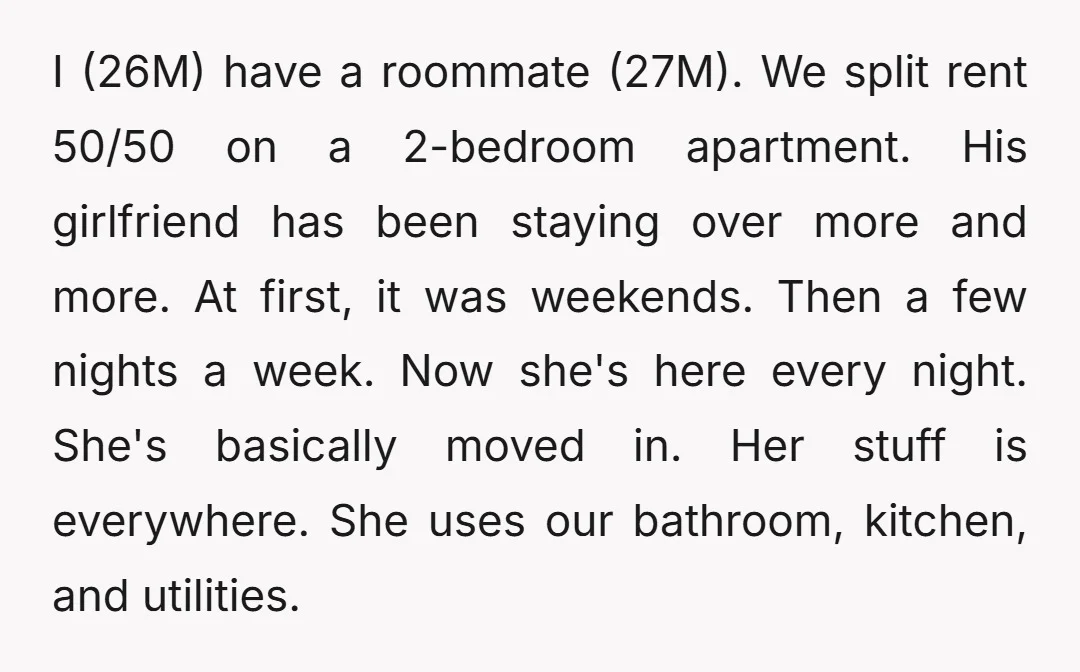 I (26M) have a roommate (27M). We split rent 50/50 on a 2-bedroom apartment. His girlfriend has been staying over more and more. At first, it was weekends. Then a...