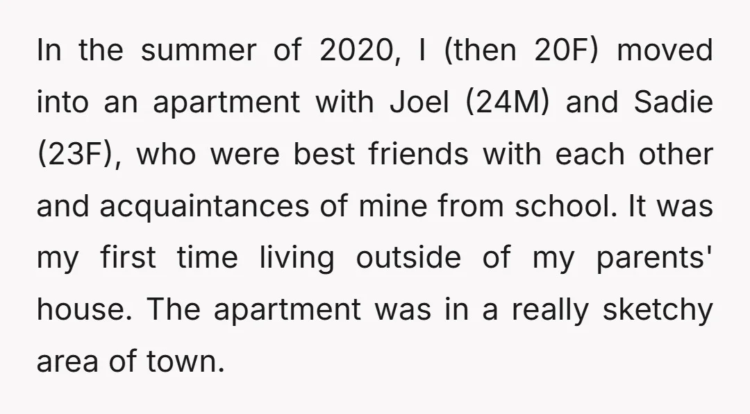 In the summer of 2020, I (then 20F) moved into an apartment with Joel (24M) and Sadie (23F), who were best friends with each other and acquaintances of mine from...