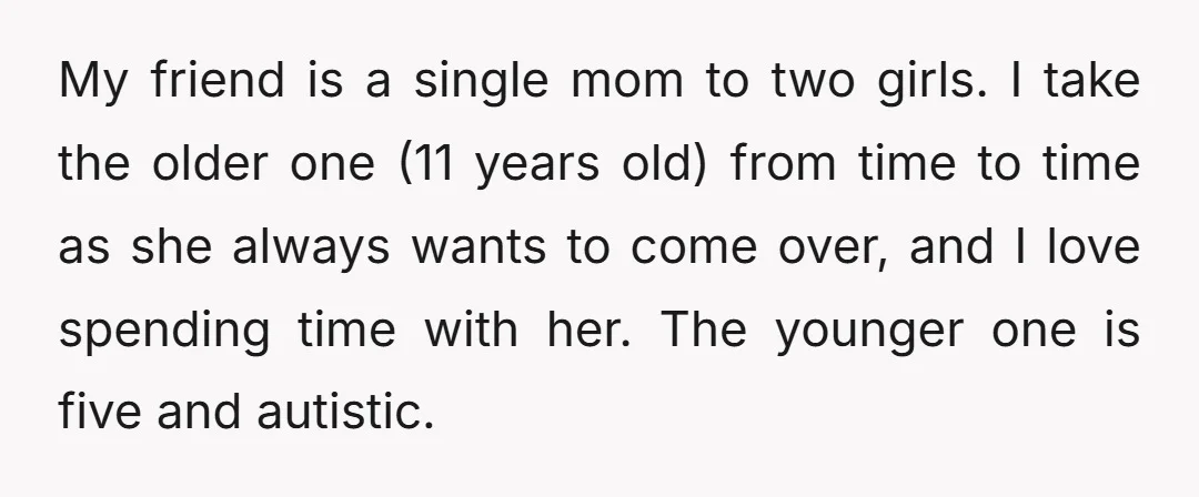 My friend is a single mom to two girls. I take the older one (11 years old) from time to time as she always wants to come over, and I...