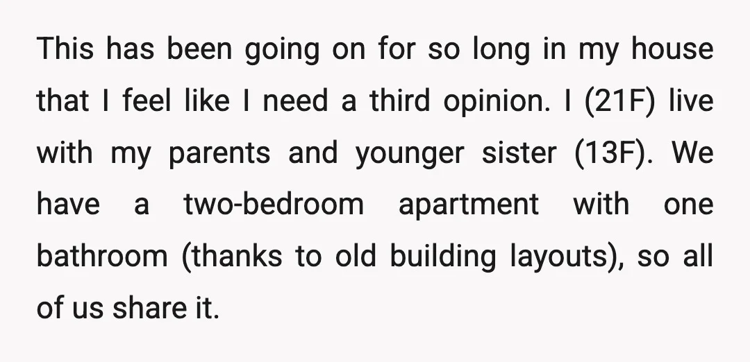 This has been going on for so long in my house that I feel like I need a third opinion. I (21F) live with my parents and younger sister (13F)....