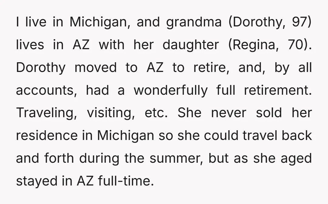 I live in Michigan, and grandma (Dorothy, 97) lives in AZ with her daughter (Regina, 70). Dorothy moved to AZ to retire, and, by all accounts, had a wonderfully full...