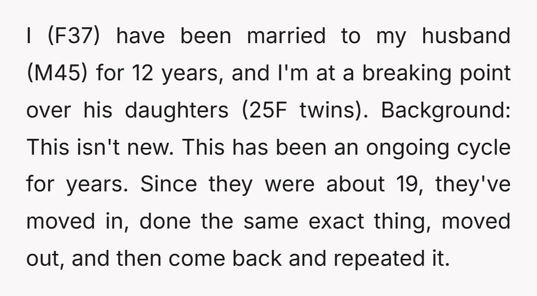 I (F37) have been married to my husband (M45) for 12 years, and I'm at a breaking point over his daughters (25F twins). Background: This isn't new. This has been...
