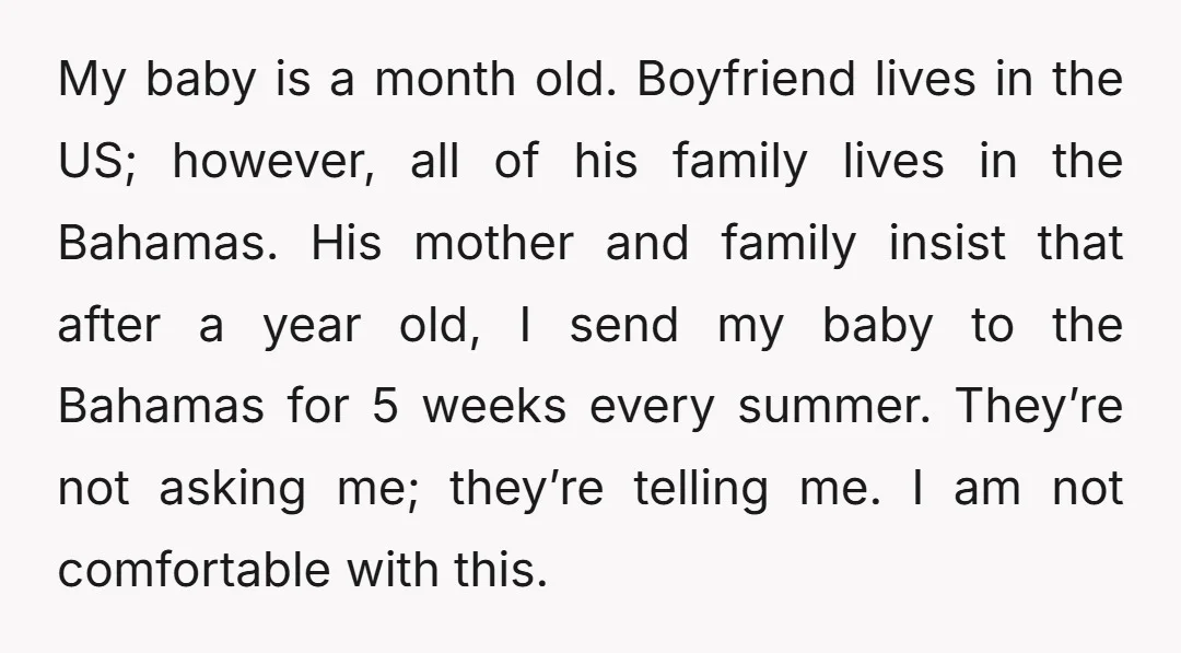 My baby is a month old. Boyfriend lives in the US; however, all of his family lives in the Bahamas. His mother and family insist that after a year old,...