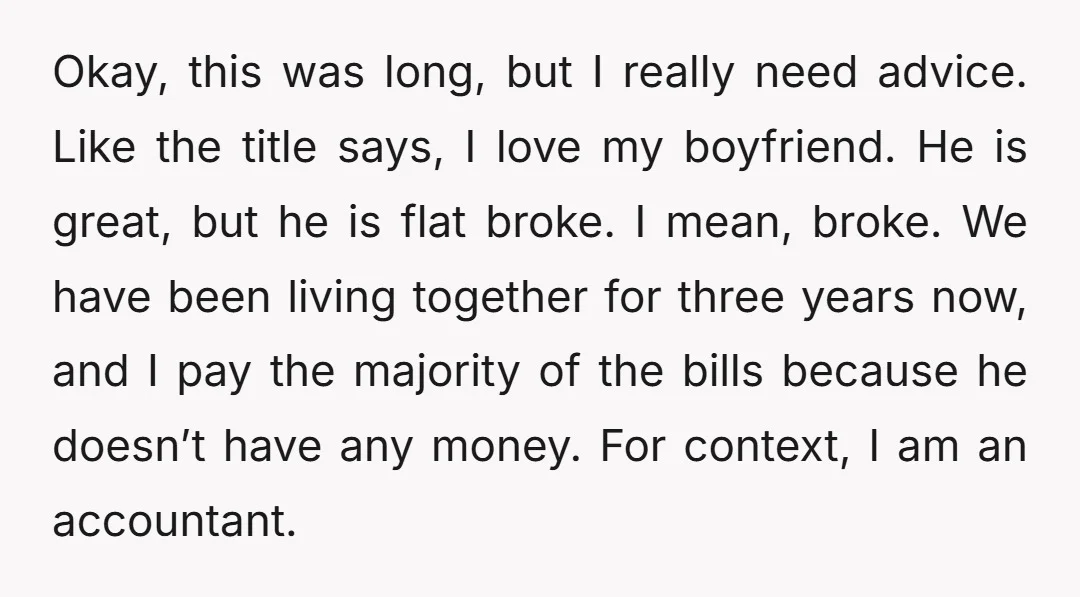 Okay, this was long, but I really need advice. Like the title says, I love my boyfriend. He is great, but he is flat broke. I mean, broke. We have...