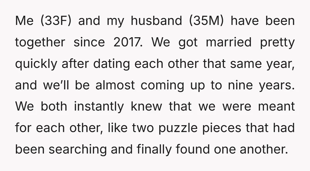 Me (33F) and my husband (35M) have been together since 2017. We got married pretty quickly after dating each other that same year, and we’ll be almost coming up to...