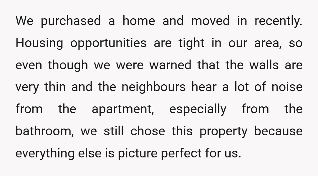 We purchased a home and moved in recently. Housing opportunities are tight in our area, so even though we were warned that the walls are very thin and the neighbours...