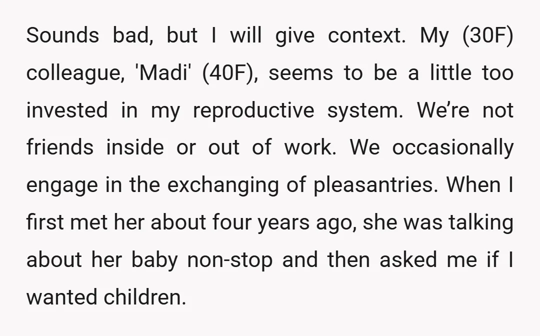 Sounds bad, but I will give context. My (30F) colleague, 'Madi' (40F), seems to be a little too invested in my reproductive system. We’re not friends inside or out of...