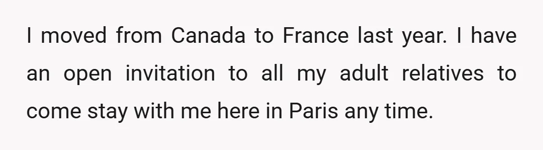I moved from Canada to France last year. I have an open invitation to all my adult relatives to come stay with me here in Paris any time.