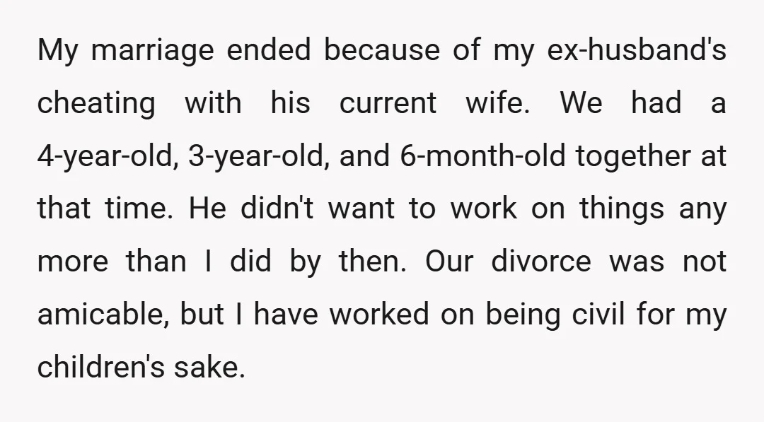 My marriage ended because of my ex-husband's cheating with his current wife. We had a 4-year-old, 3-year-old, and 6-month-old together at that time. He didn't want to work on things...
