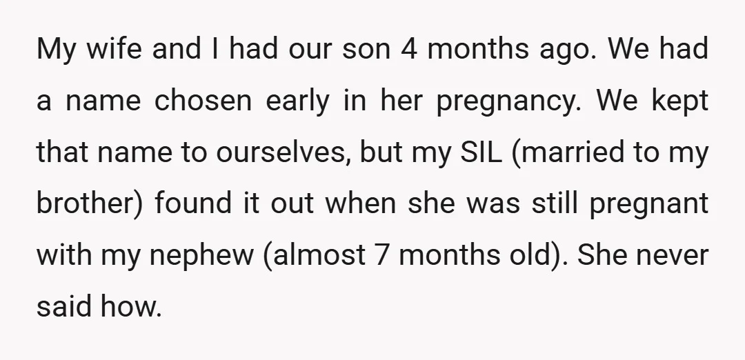 My wife and I had our son 4 months ago. We had a name chosen early in her pregnancy. We kept that name to ourselves, but my SIL (married to...