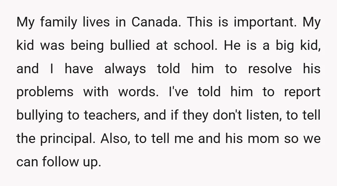 My family lives in Canada. This is important. My kid was being bullied at school. He is a big kid, and I have always told him to resolve his problems...