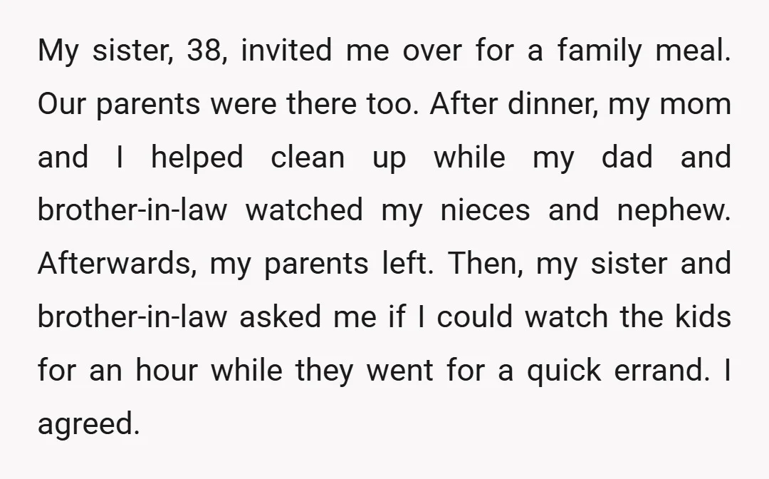 My sister, 38, invited me over for a family meal. Our parents were there too. After dinner, my mom and I helped clean up while my dad and brother-in-law watched...