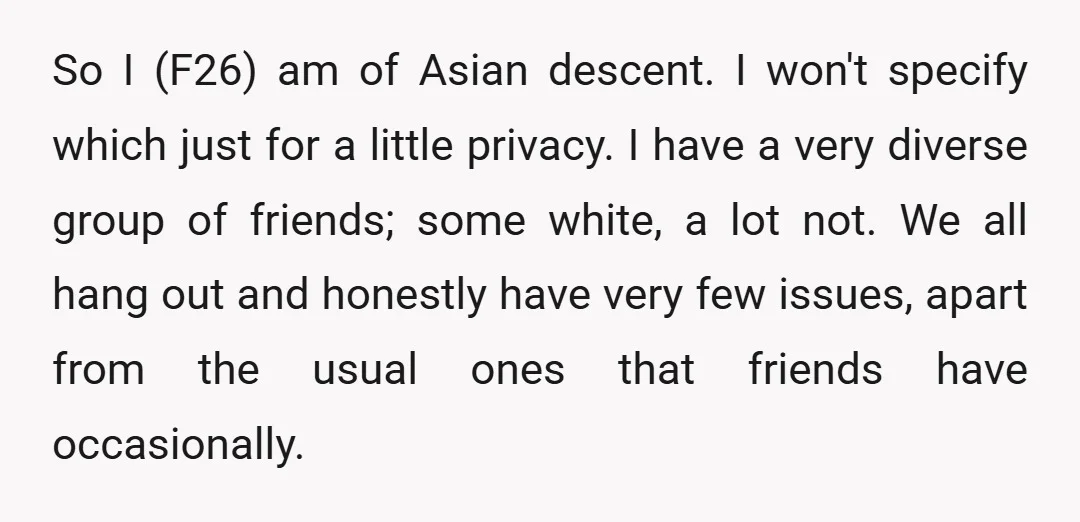 So I (F26) am of Asian descent. I won't specify which just for a little privacy. I have a very diverse group of friends; some white, a lot not. We...