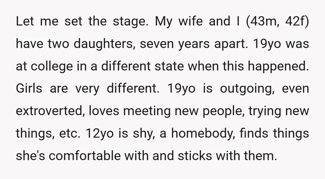 Let me set the stage. My wife and I (43m, 42f) have two daughters, seven years apart. 19yo was at college in a different state when this happened. Girls are...