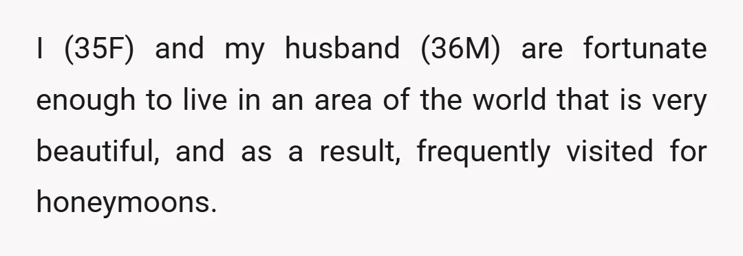 I (35F) and my husband (36M) are fortunate enough to live in an area of the world that is very beautiful, and as a result, frequently visited for honeymoons.