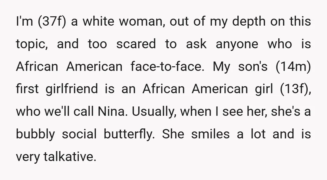 I'm (37f) a white woman, out of my depth on this topic, and too scared to ask anyone who is African American face-to-face. My son's (14m) first girlfriend is an...