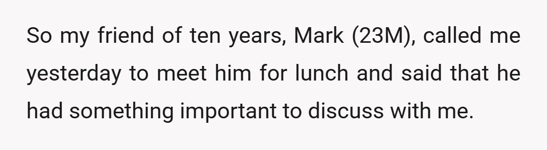 So my friend of ten years, Mark (23M), called me yesterday to meet him for lunch and said that he had something important to discuss with me.