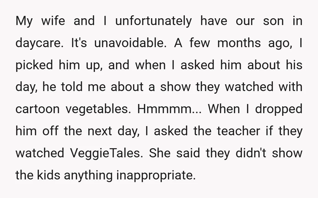 My wife and I unfortunately have our son in daycare. It's unavoidable. A few months ago, I picked him up, and when I asked him about his day, he told...