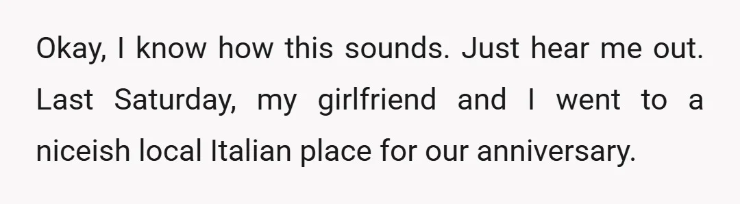 Okay, I know how this sounds. Just hear me out. Last Saturday, my girlfriend and I went to a niceish local Italian place for our anniversary.