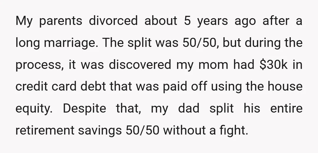My parents divorced about 5 years ago after a long marriage. The split was 50/50, but during the process, it was discovered my mom had $30k in credit card debt...