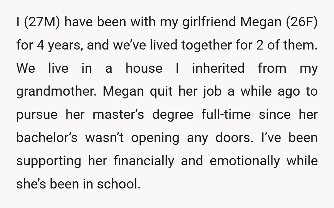 I (27M) have been with my girlfriend Megan (26F) for 4 years, and we’ve lived together for 2 of them. We live in a house I inherited from my grandmother....