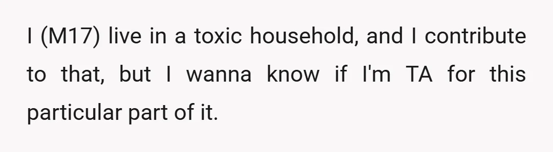 I (M17) live in a toxic household, and I contribute to that, but I wanna know if I'm TA for this particular part of it.