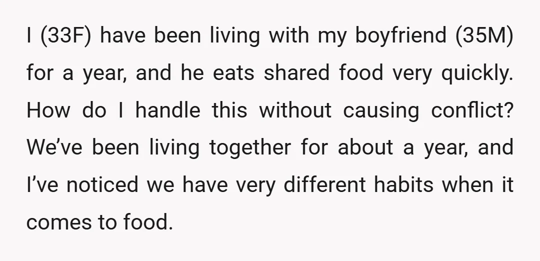 I (33F) have been living with my boyfriend (35M) for a year, and he eats shared food very quickly. How do I handle this without causing conflict? We’ve been living...