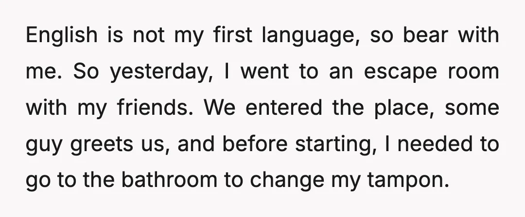 English is not my first language, so bear with me. So yesterday, I went to an escape room with my friends. We entered the place, some guy greets us, and...