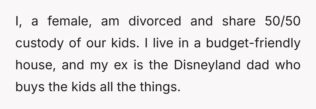 I, a female, am divorced and share 50/50 custody of our kids. I live in a budget-friendly house, and my ex is the Disneyland dad who buys the kids all...