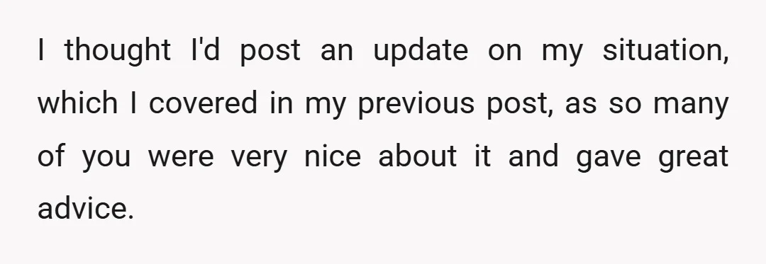 I thought I'd post an update on my situation, which I covered in my previous post, as so many of you were very nice about it and gave great advice.