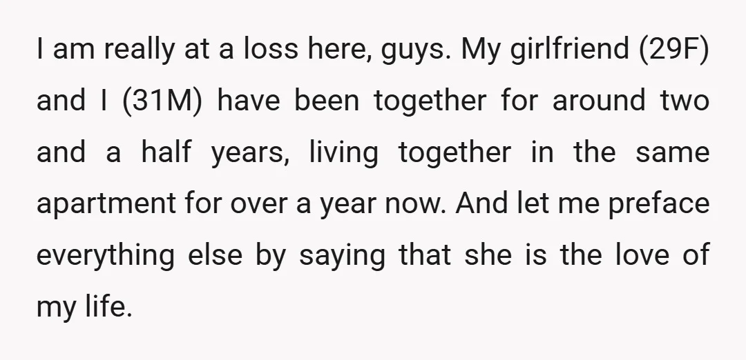 I am really at a loss here, guys. My girlfriend (29F) and I (31M) have been together for around two and a half years, living together in the same apartment...